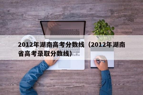 2012年湖南高考分数线（2012年湖南省高考录取分数线）