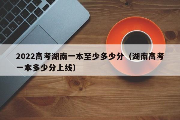 2022高考湖南一本至少多少分（湖南高考一本多少分上线）