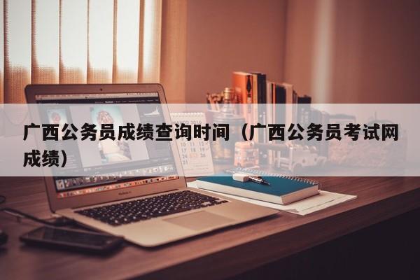 广西公务员成绩查询时间（广西公务员考试网成绩）