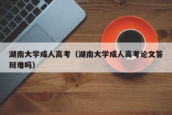 湖南大学成人高考（湖南大学成人高考论文答辩难吗）