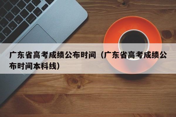 广东省高考成绩公布时间（广东省高考成绩公布时间本科线）