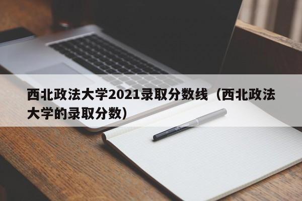 西北政法大学2021录取分数线（西北政法大学的录取分数）