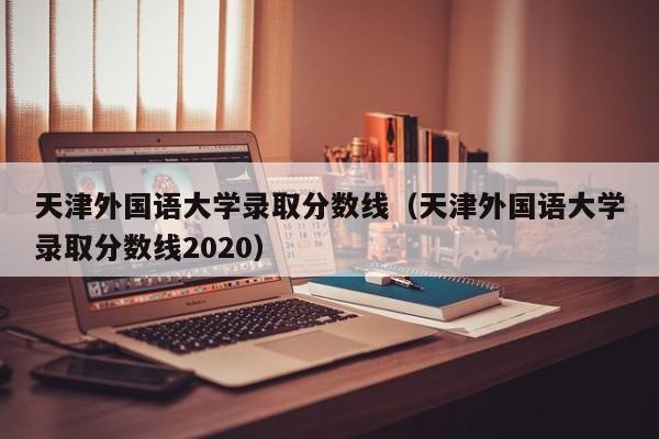 天津外国语大学录取分数线（天津外国语大学录取分数线2020）