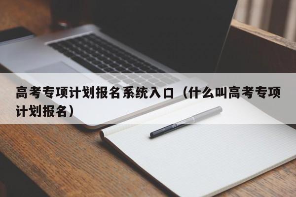 高考专项计划报名系统入口（什么叫高考专项计划报名）