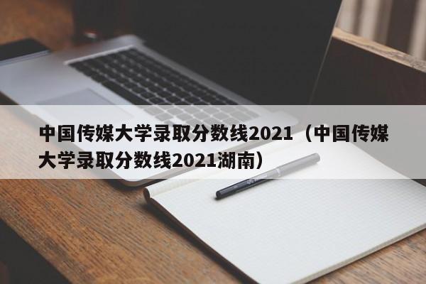 中国传媒大学录取分数线2021（中国传媒大学录取分数线2021湖南）