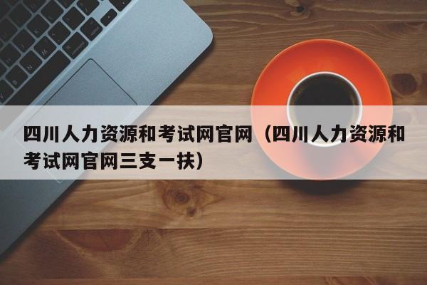 四川人力资源和考试网官网（四川人力资源和考试网官网三支一扶）