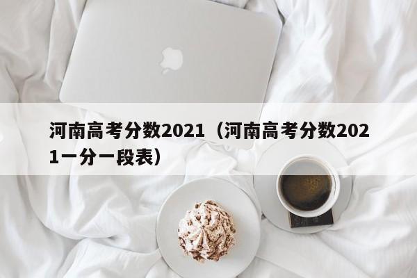 河南高考分数2021（河南高考分数2021一分一段表）