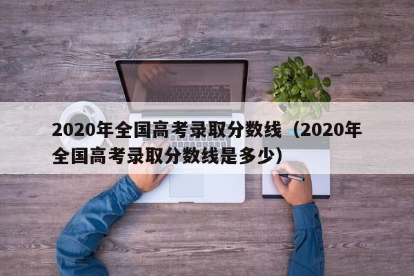 2020年全国高考录取分数线（2020年全国高考录取分数线是多少）