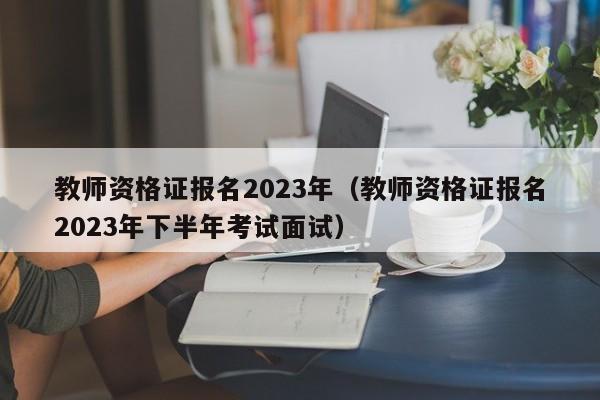 教师资格证报名2023年（教师资格证报名2023年下半年考试面试）