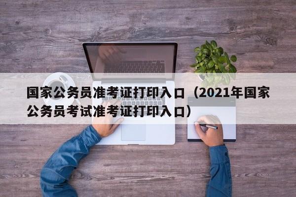 国家公务员准考证打印入口（2021年国家公务员考试准考证打印入口）