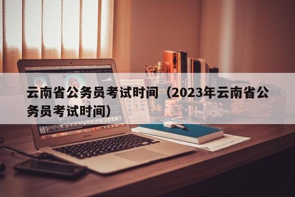 云南省公务员考试时间（2023年云南省公务员考试时间）