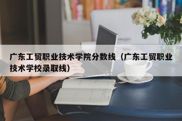 广东工贸职业技术学院分数线（广东工贸职业技术学校录取线）