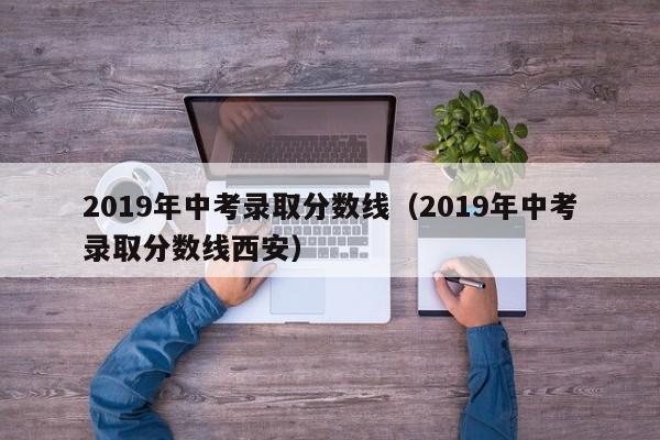 2019年中考录取分数线（2019年中考录取分数线西安）