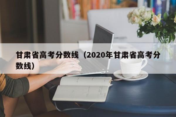 甘肃省高考分数线（2020年甘肃省高考分数线）