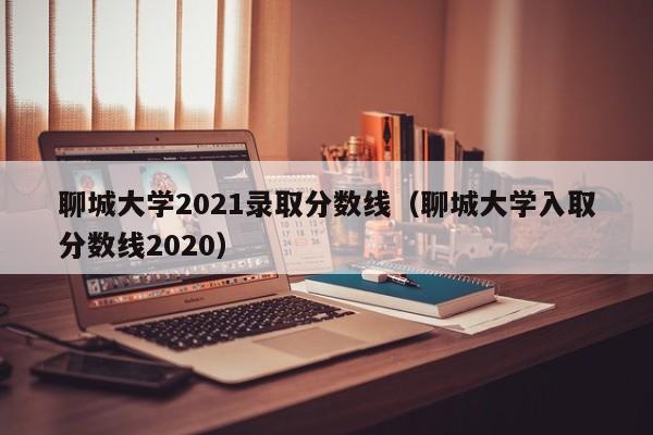 聊城大学2021录取分数线（聊城大学入取分数线2020）