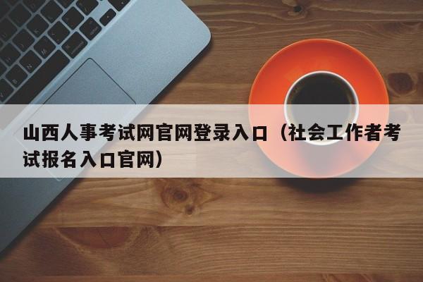 山西人事考试网官网登录入口（社会工作者考试报名入口官网）