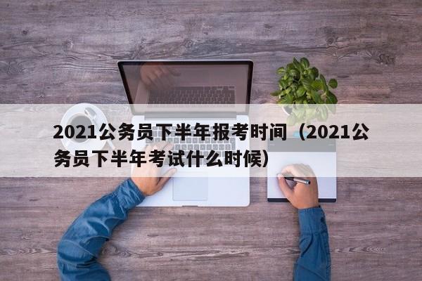 2021公务员下半年报考时间（2021公务员下半年考试什么时候）