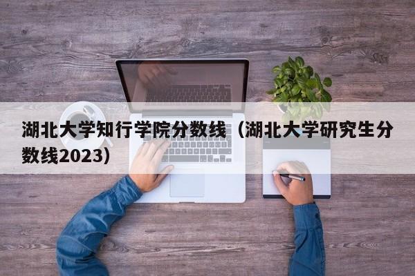 湖北大学知行学院分数线（湖北大学研究生分数线2023）