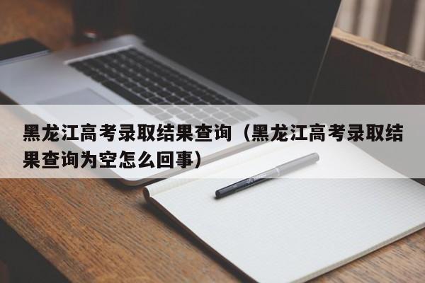 黑龙江高考录取结果查询（黑龙江高考录取结果查询为空怎么回事）