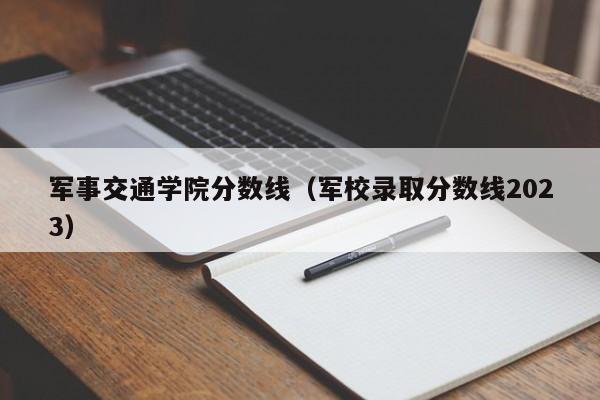 军事交通学院分数线（军校录取分数线2023）