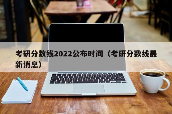 考研分数线2022公布时间（考研分数线最新消息）