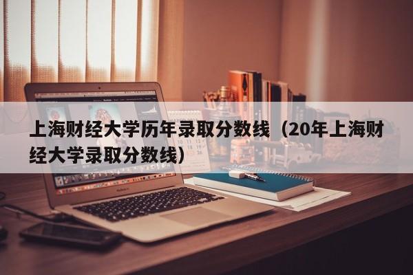 上海财经大学历年录取分数线（20年上海财经大学录取分数线）