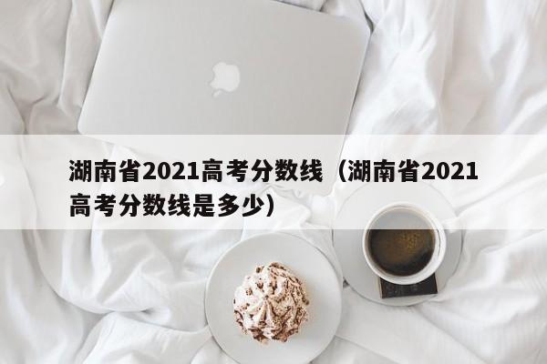 湖南省2021高考分数线（湖南省2021高考分数线是多少）