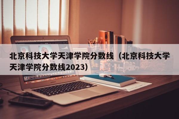 北京科技大学天津学院分数线（北京科技大学天津学院分数线2023）