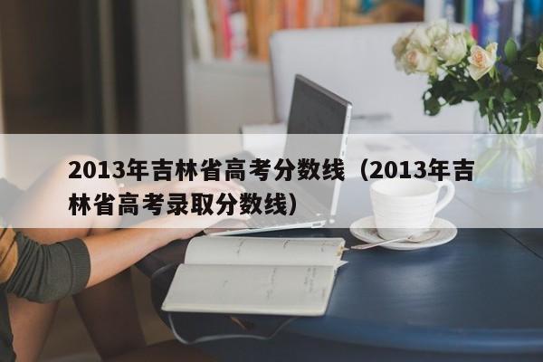 2013年吉林省高考分数线（2013年吉林省高考录取分数线）