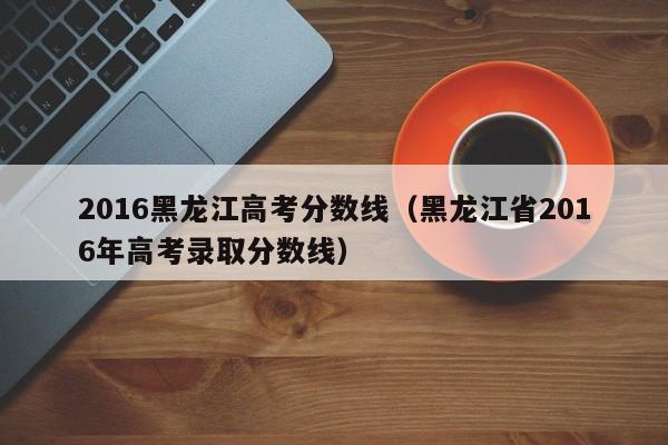 2016黑龙江高考分数线（黑龙江省2016年高考录取分数线）