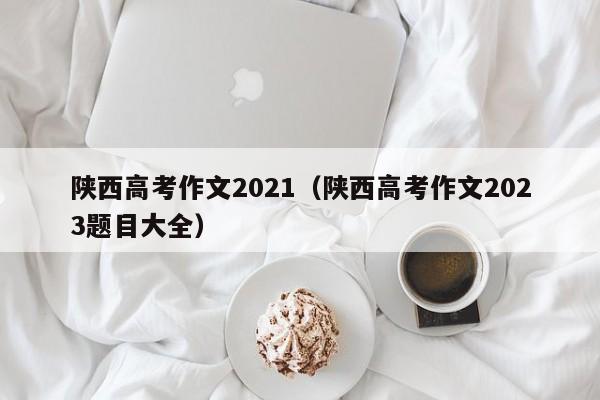 陕西高考作文2021（陕西高考作文2023题目大全）