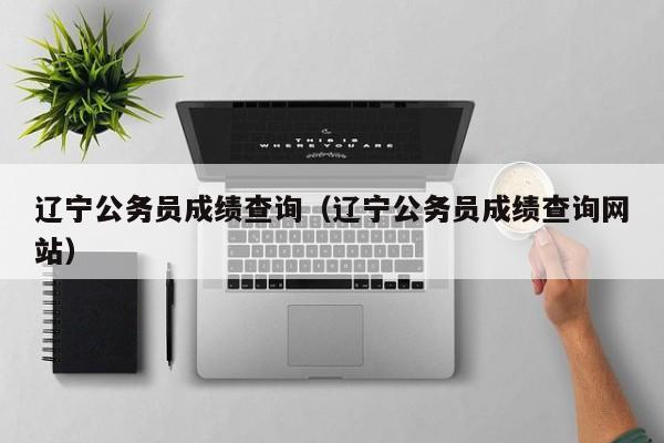 辽宁公务员成绩查询（辽宁公务员成绩查询网站）