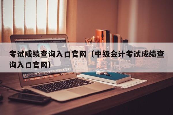 考试成绩查询入口官网（中级会计考试成绩查询入口官网）