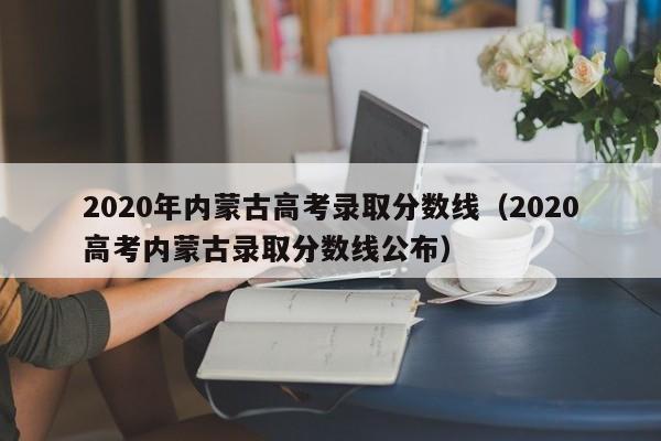 2020年内蒙古高考录取分数线（2020高考内蒙古录取分数线公布）