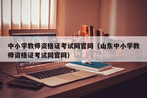 中小学教师资格证考试网官网（山东中小学教师资格证考试网官网）