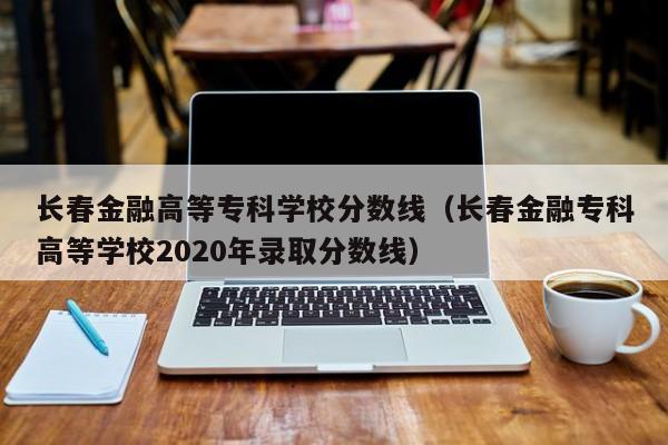 长春金融高等专科学校分数线（长春金融专科高等学校2020年录取分数线）