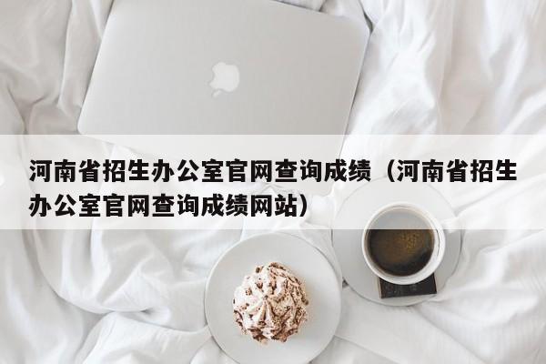 河南省招生办公室官网查询成绩（河南省招生办公室官网查询成绩网站）