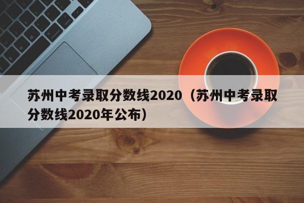 苏州中考录取分数线2020（苏州中考录取分数线2020年公布）