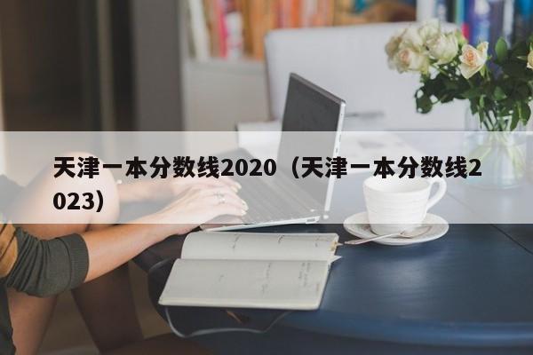 天津一本分数线2020（天津一本分数线2023）