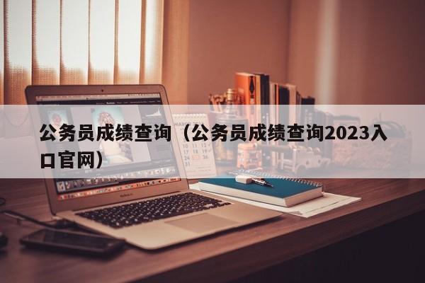 公务员成绩查询（公务员成绩查询2023入口官网）