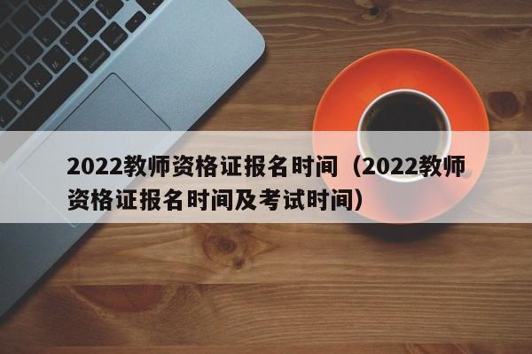 2022教师资格证报名时间（2022教师资格证报名时间及考试时间）