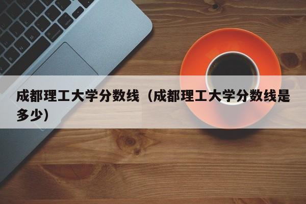 成都理工大学分数线（成都理工大学分数线是多少）