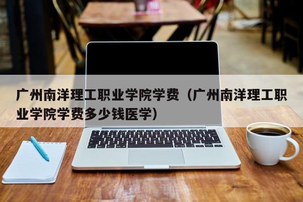 广州南洋理工职业学院学费（广州南洋理工职业学院学费多少钱医学）