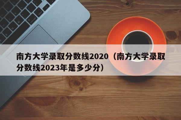 南方大学录取分数线2020（南方大学录取分数线2023年是多少分）