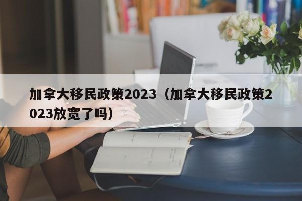 加拿大移民政策2023（加拿大移民政策2023放宽了吗）