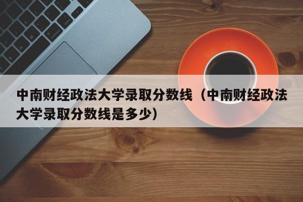 中南财经政法大学录取分数线（中南财经政法大学录取分数线是多少）