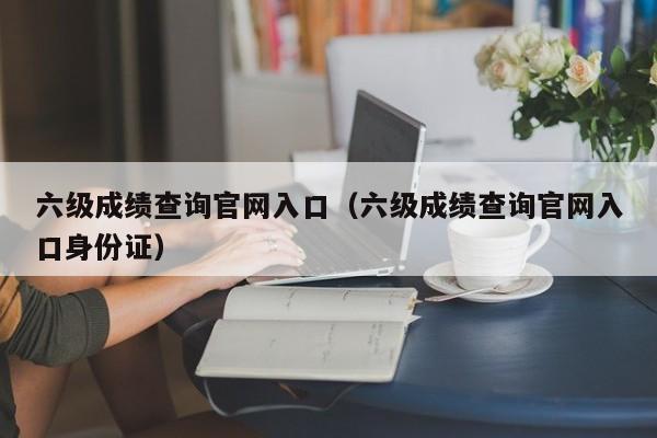 六级成绩查询官网入口（六级成绩查询官网入口身份证）