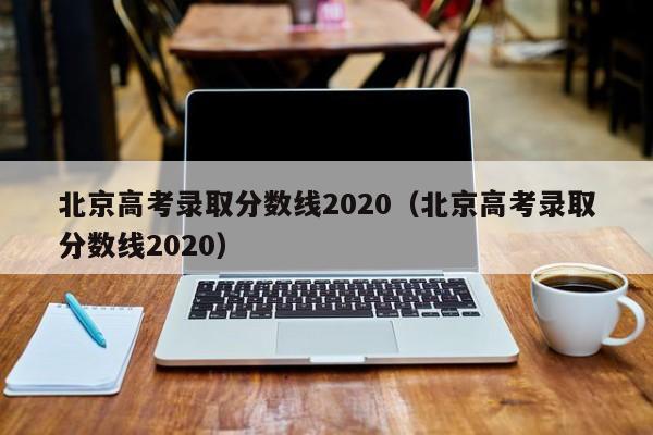 北京高考录取分数线2020（北京高考录取分数线2020）