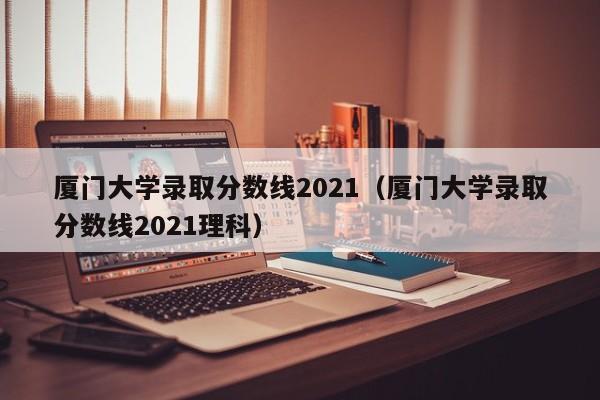 厦门大学录取分数线2021（厦门大学录取分数线2021理科）