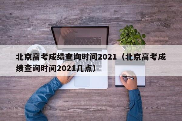 北京高考成绩查询时间2021（北京高考成绩查询时间2021几点）